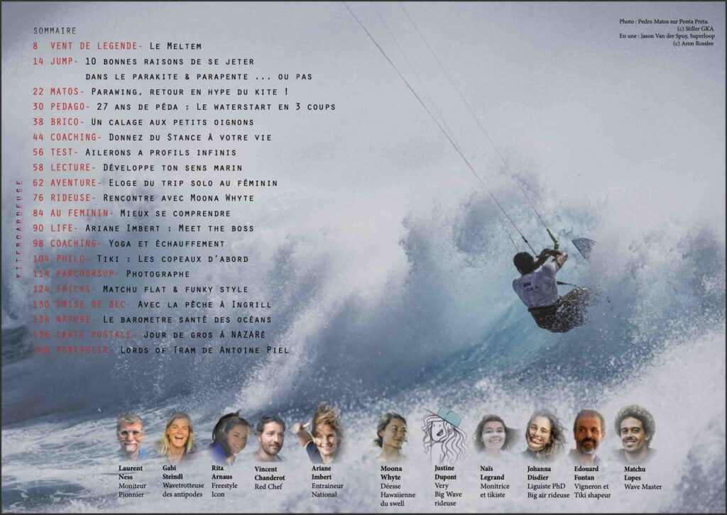 Sommaire : Vent : grèce. Parapente : parakite, soaring, moustache. Parawing : wingfoil, downwind, monopeau, low kite, surf, freestyle. Pédago : kitesurf, waterstart, initiation, big board, hybrides, freestyle, strapless, flat, matchu. Réglages : calage, incidence, puissance, lignes arrière trim vitesse, hangtime, airtime. Coaching : Switch stance, lateralisation, progresser, surf, saut, jibe, exercices. Test : ailerons big air, Lecture : sens marin lecture vague surf océan. Trip surf kite australie femme solo. Rencontre : championne du monde kite-surf wingfoil hawaii vagues ponta preta. Femmes : apprentissage, peur, charge mentale, progression, sexisme, ambiance. Parcours : entraîneur coach national jeux olympique. Echauffement : yoga, blessures. Philosophie ride : Tiki, autoconstruction, cruising freeride strapless, communauté, reprise, filles. Job de la glisse : photographe. Conflit : pêcheurs de l'étang et des spots. Photos de Nazaré, lords of tram, GKA, James carew, vagues